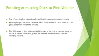 Rotating Area using Discs to Find Volume
 One of the simplest examples of a solid with congruent cross sections is
 We are going to use all of the same ideas from Section 6.1 and more, so I am
going to remind you of the process.
 The difference is that after we find the area of each strip, we are going to
rotate it around the x-axis, y-axis, or another line in order to find the
resulting volume.
 