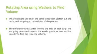 Rotating Area using Washers to Find
Volume
 We are going to use all of the same ideas from Section 6.1 and
more, so I am going to remind you of the process.
 The difference is that after we find the area of each strip, we
are going to rotate it around the x-axis, y-axis, or another line
in order to find the resulting volume.
 