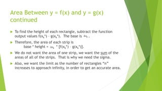 Area Between y = f(x) and y = g(x)
continued
 To find the height of each rectangle, subtract the function
output values f(xk*) – g(xk*). The base is .
 Therefore, the area of each strip is
base * height = * [f(xk*) – g(xk*)].
 We do not want the area of one strip, we want the sum of the
areas of all of the strips. That is why we need the sigma.
 Also, we want the limit as the number of rectangles “n”
increases to approach infinity, in order to get an accurate area.
 