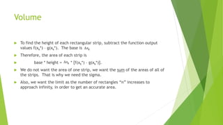 Volume
 To find the height of each rectangular strip, subtract the function output
values f(xk*) – g(xk*). The base is .
 Therefore, the area of each strip is
 base * height = * [f(xk*) – g(xk*)].
 We do not want the area of one strip, we want the sum of the areas of all of
the strips. That is why we need the sigma.
 Also, we want the limit as the number of rectangles “n” increases to
approach infinity, in order to get an accurate area.
 