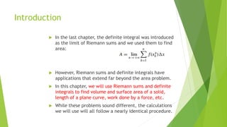 Introduction
 In the last chapter, the definite integral was introduced
as the limit of Riemann sums and we used them to find
area:
 However, Riemann sums and definite integrals have
applications that extend far beyond the area problem.
 In this chapter, we will use Riemann sums and definite
integrals to find volume and surface area of a solid,
length of a plane curve, work done by a force, etc.
 While these problems sound different, the calculations
we will use will all follow a nearly identical procedure.
 