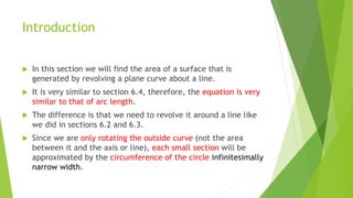 Introduction
 In this section we will find the area of a surface that is
generated by revolving a plane curve about a line.
 It is very similar to section 6.4, therefore, the equation is very
similar to that of arc length.
 The difference is that we need to revolve it around a line like
we did in sections 6.2 and 6.3.
 Since we are only rotating the outside curve (not the area
between it and the axis or line), each small section will be
approximated by the circumference of the circle infinitesimally
narrow width.
 
