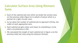 Calculate Surface Area Using Riemann
Sums
 Each of the subintervals into which we broke the surface area
on the previous slide (figure b) is called a frustum which is a
portion of a right circular cone.
 As we allow the number of subintervals to approach infinity, the
width of each approaches zero.
 Each subinterval gets closer and closer to resembling a circle
who’s circumference is r.
 We calculated the length of each subinterval in figure a on the
previous slide last class using the distance formula.
 