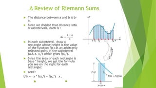 A Review of Riemann Sums
 The distance between a and b is b-
a.
 Since we divided that distance into
n subintervals, each is :
 In each subinterval, draw a
rectangle whose height is the value
of the function f(x) at an arbitrarily
selected point in the subinterval
(a.k.a. xk*) which gives f(xk*).
 Since the area of each rectangle is
base * height, we get the formula
you see on the right for each
rectangle:
 Area=
b*h = x * f(xk*) = f(xk*) x .
 