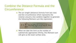 Combine the Distance Formula and the
Circumference
 The arc length (distance) formula from last class
and the circumference which represents the
rotation around a line combine together to generate
the following Riemann sum-like expression:
 When we take the limit as the number of
subintervals approaches infinity, this Riemann sum
will give us the exact surface area.
 