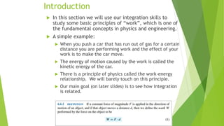 Introduction
 In this section we will use our integration skills to
study some basic principles of “work”, which is one of
the fundamental concepts in physics and engineering.
 A simple example:
 When you push a car that has run out of gas for a certain
distance you are performing work and the effect of your
work is to make the car move.
 The energy of motion caused by the work is called the
kinetic energy of the car.
 There is a principle of physics called the work-energy
relationship. We will barely touch on this principle.
 Our main goal (on later slides) is to see how integration
is related.
 