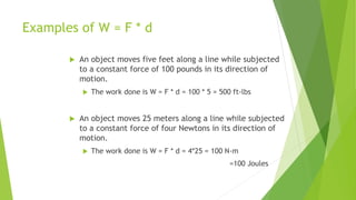 Examples of W = F * d
 An object moves five feet along a line while subjected
to a constant force of 100 pounds in its direction of
motion.
 The work done is W = F * d = 100 * 5 = 500 ft-lbs
 An object moves 25 meters along a line while subjected
to a constant force of four Newtons in its direction of
motion.
 The work done is W = F * d = 4*25 = 100 N-m
=100 Joules
 