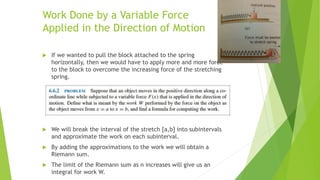 Work Done by a Variable Force
Applied in the Direction of Motion
 If we wanted to pull the block attached to the spring
horizontally, then we would have to apply more and more force
to the block to overcome the increasing force of the stretching
spring.
 We will break the interval of the stretch [a,b] into subintervals
and approximate the work on each subinterval.
 By adding the approximations to the work we will obtain a
Riemann sum.
 The limit of the Riemann sum as n increases will give us an
integral for work W.
 