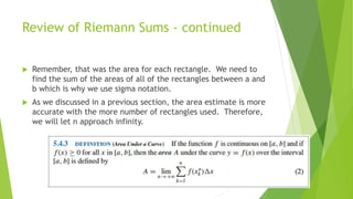 Review of Riemann Sums - continued
 Remember, that was the area for each rectangle. We need to
find the sum of the areas of all of the rectangles between a and
b which is why we use sigma notation.
 As we discussed in a previous section, the area estimate is more
accurate with the more number of rectangles used. Therefore,
we will let n approach infinity.
 