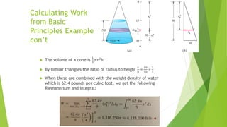 Calculating Work
from Basic
Principles Example
con’t
 The volume of a cone is
1
3
𝜋𝑟2
h
 By similar triangles the ratio of radius to height
𝑟
ℎ
=
10
30
=
1
3
 When these are combined with the weight density of water
which is 62.4 pounds per cubic foot, we get the following
Riemann sum and integral:
 