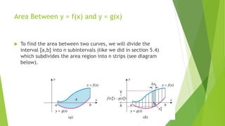 Area Between y = f(x) and y = g(x)
 To find the area between two curves, we will divide the
interval [a,b] into n subintervals (like we did in section 5.4)
which subdivides the area region into n strips (see diagram
below).
 