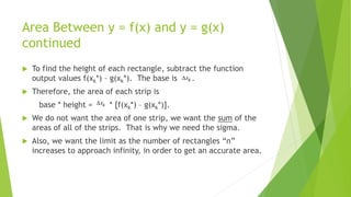 Area Between y = f(x) and y = g(x)
continued
 To find the height of each rectangle, subtract the function
output values f(xk*) – g(xk*). The base is .
 Therefore, the area of each strip is
base * height = * [f(xk*) – g(xk*)].
 We do not want the area of one strip, we want the sum of the
areas of all of the strips. That is why we need the sigma.
 Also, we want the limit as the number of rectangles “n”
increases to approach infinity, in order to get an accurate area.
 
