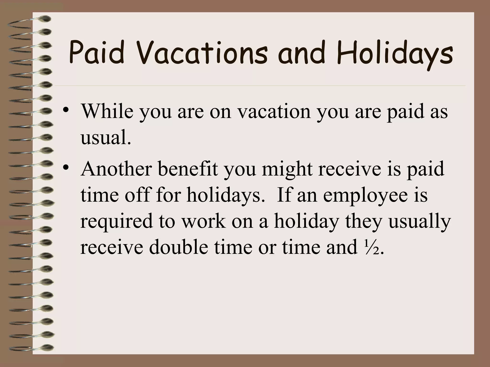 Paid Vacations and Holidays While you are on vacation you are paid as usual. Another benefit you might receive is paid time off for holidays.  If an employee is required to work on a holiday they usually receive double time or time and ½. 