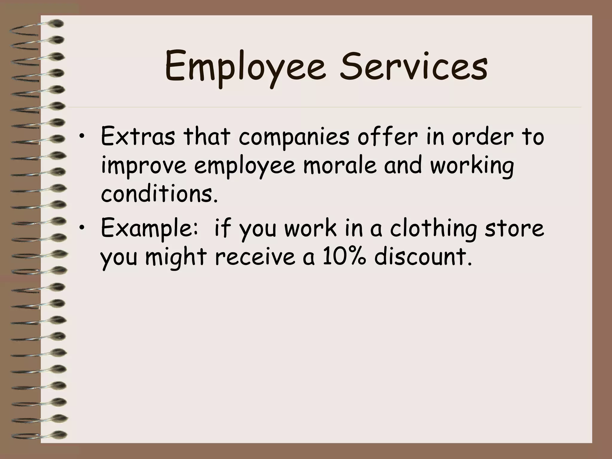 Employee Services Extras that companies offer in order to improve employee morale and working conditions. Example:  if you work in a clothing store you might receive a 10% discount. 