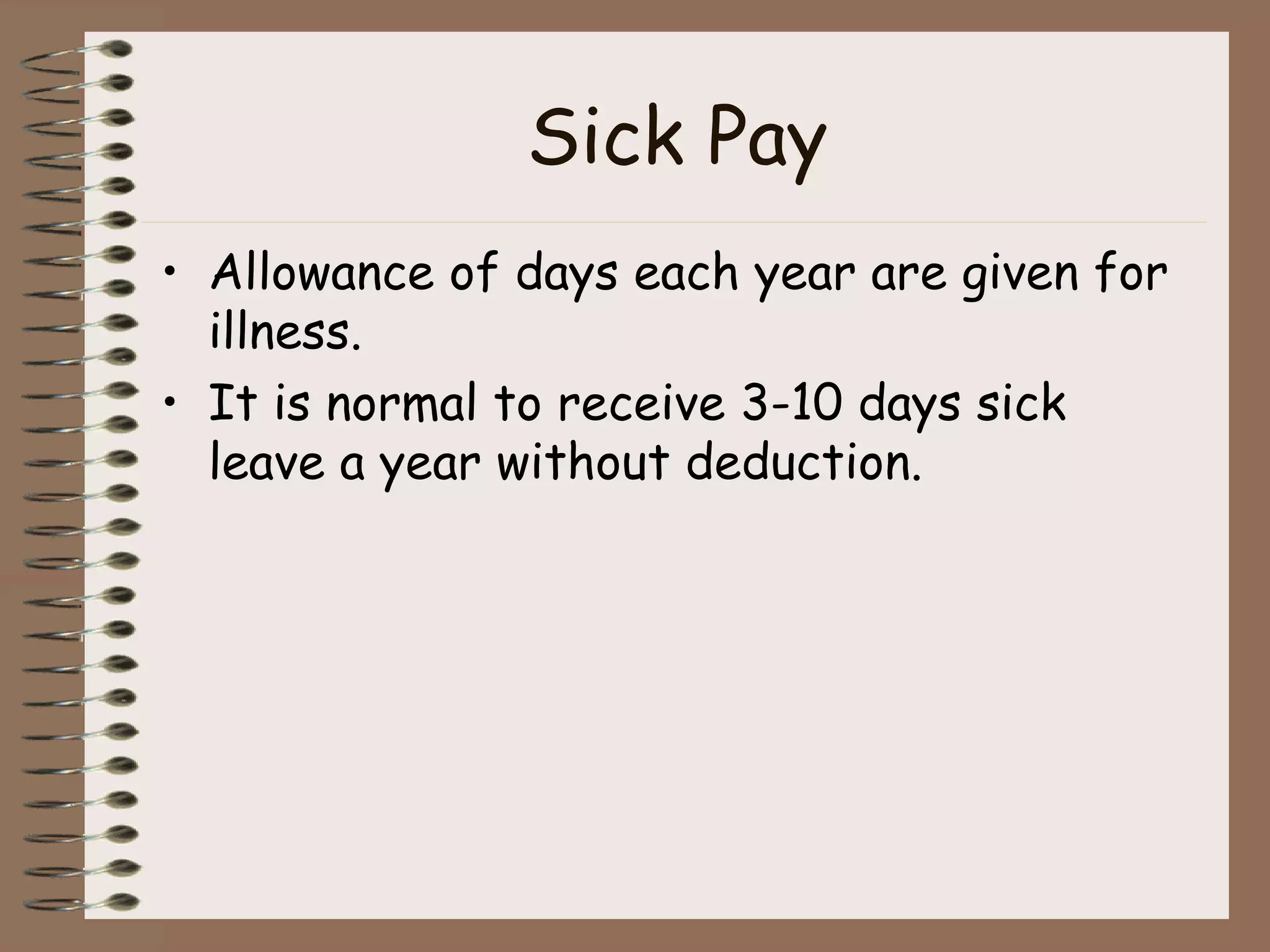Sick Pay Allowance of days each year are given for illness. It is normal to receive 3-10 days sick leave a year without deduction. 