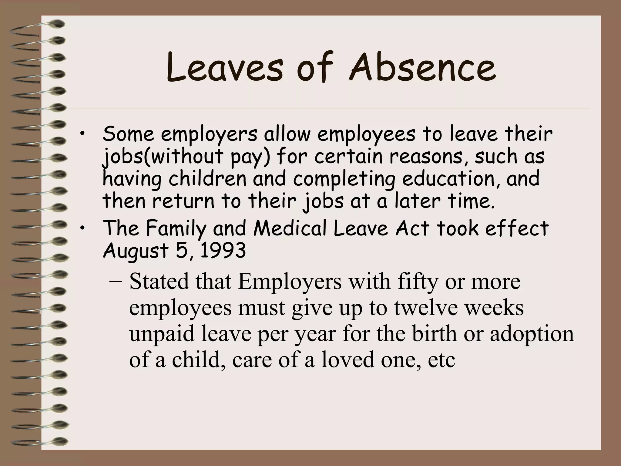Leaves of Absence Some employers allow employees to leave their jobs(without pay) for certain reasons, such as having children and completing education, and then return to their jobs at a later time. The Family and Medical Leave Act took effect August 5, 1993 Stated that Employers with fifty or more employees must give up to twelve weeks unpaid leave per year for the birth or adoption of a child, care of a loved one, etc 