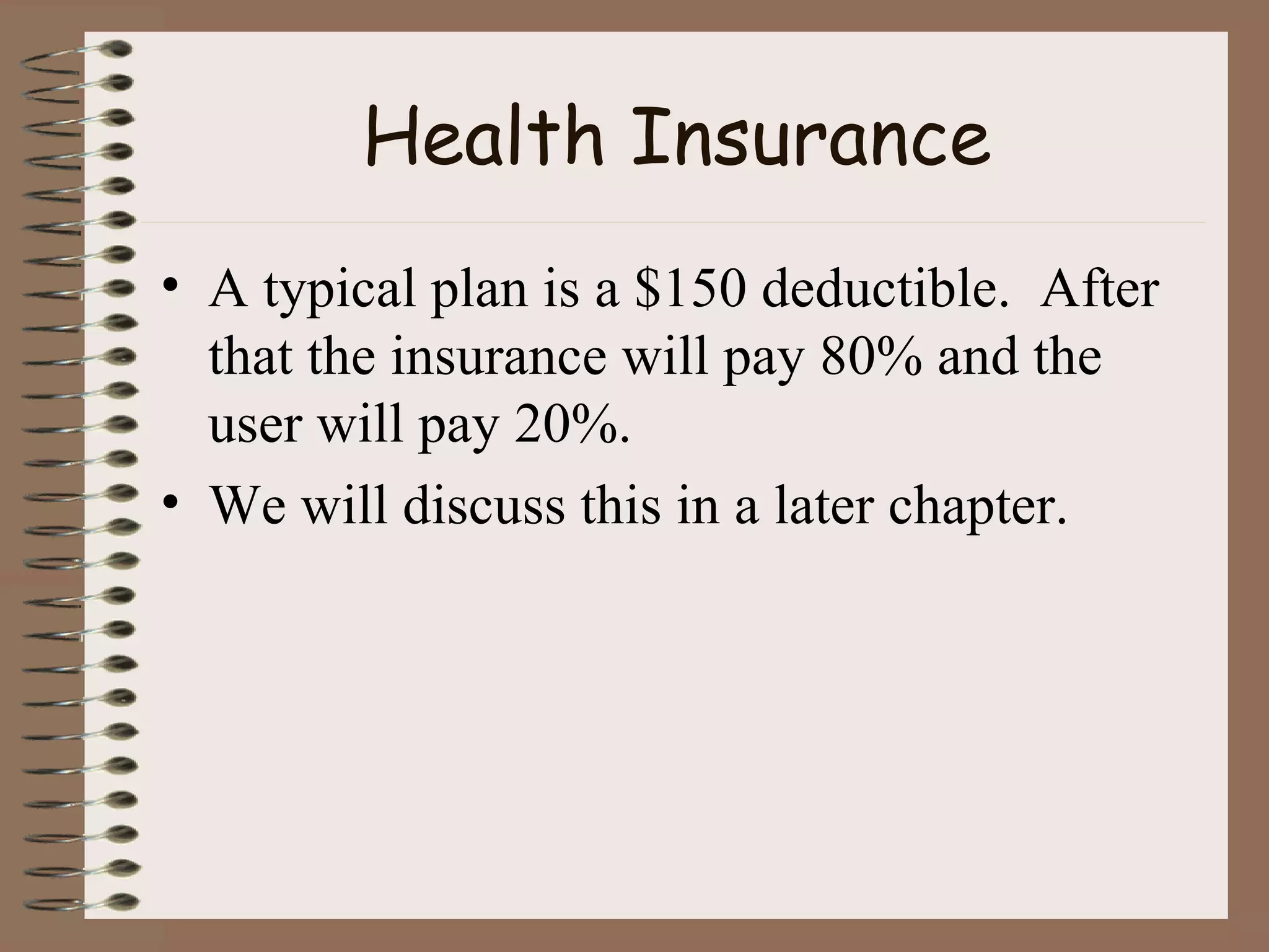 Health Insurance A typical plan is a $150 deductible.  After that the insurance will pay 80% and the user will pay 20%. We will discuss this in a later chapter. 
