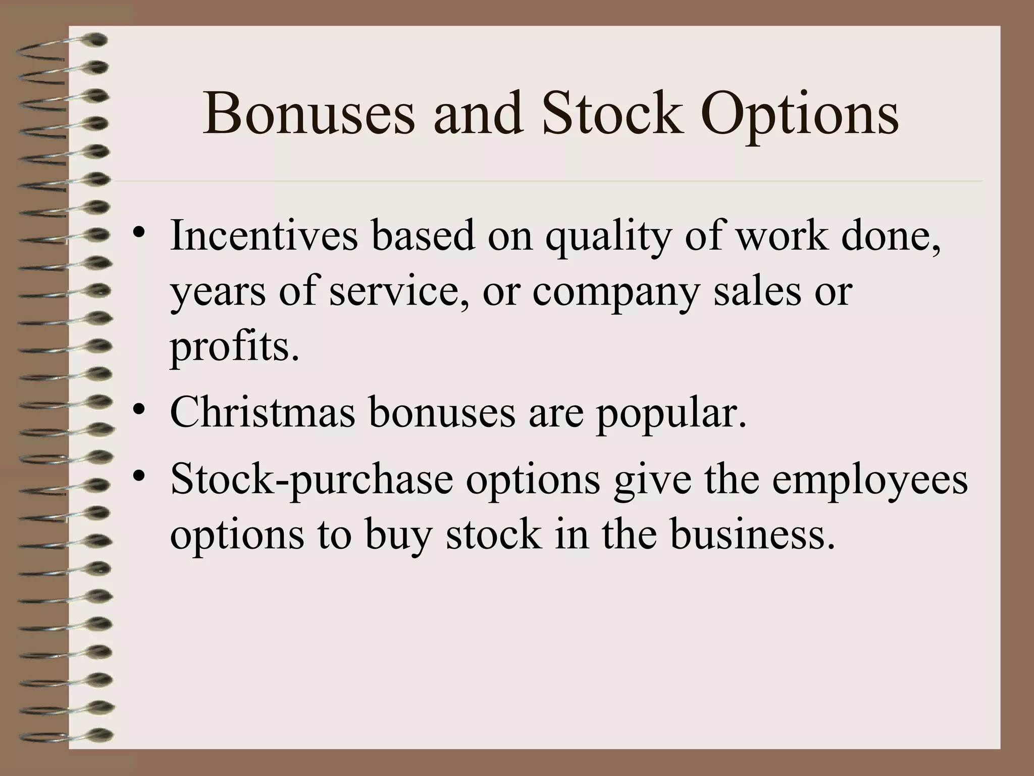 Bonuses and Stock Options Incentives based on quality of work done, years of service, or company sales or profits. Christmas bonuses are popular. Stock-purchase options give the employees options to buy stock in the business. 