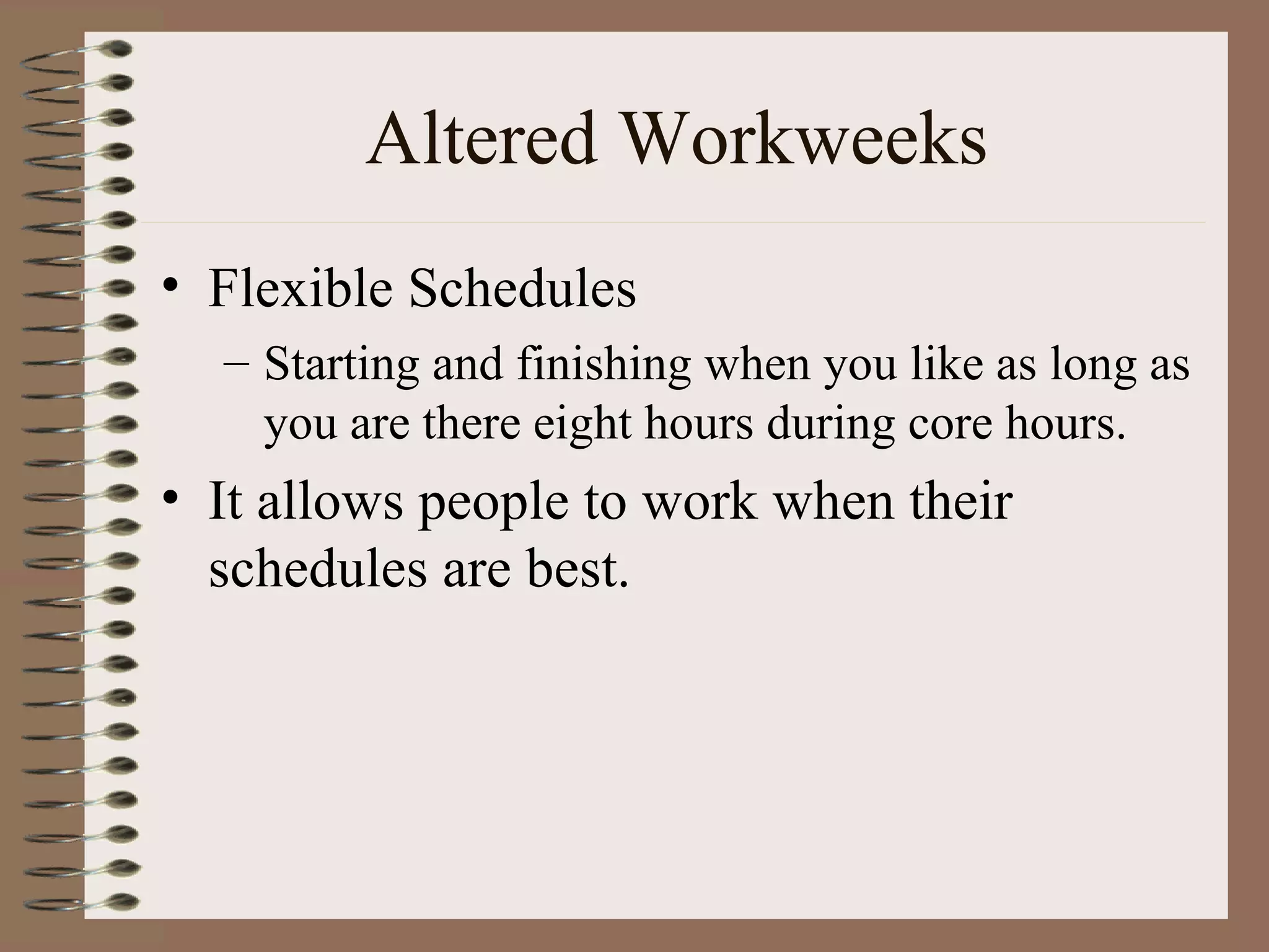Altered Workweeks Flexible Schedules Starting and finishing when you like as long as you are there eight hours during core hours. It allows people to work when their schedules are best. 