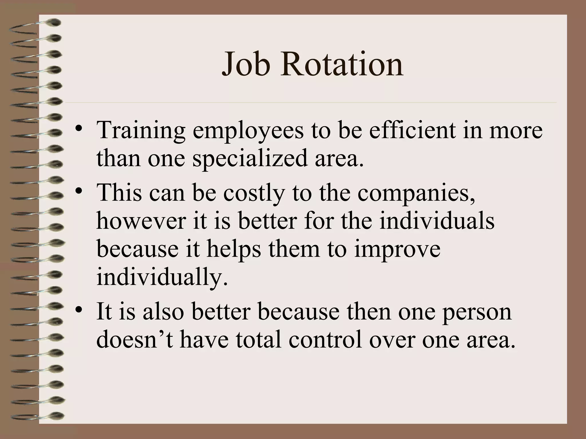 Job Rotation Training employees to be efficient in more than one specialized area. This can be costly to the companies, however it is better for the individuals because it helps them to improve individually. It is also better because then one person doesn’t have total control over one area. 