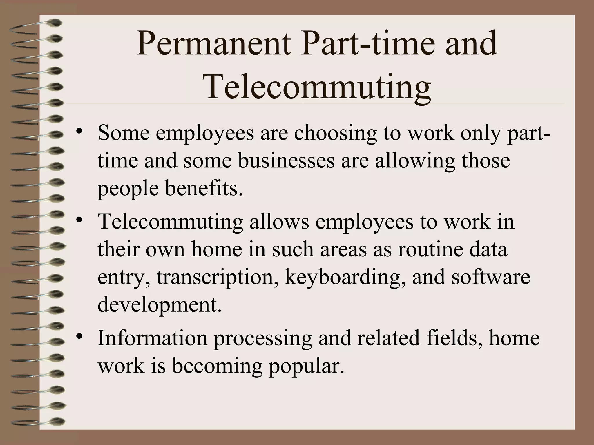 Permanent Part-time and Telecommuting Some employees are choosing to work only part-time and some businesses are allowing those people benefits. Telecommuting allows employees to work in their own home in such areas as routine data entry, transcription, keyboarding, and software development. Information processing and related fields, home work is becoming popular. 