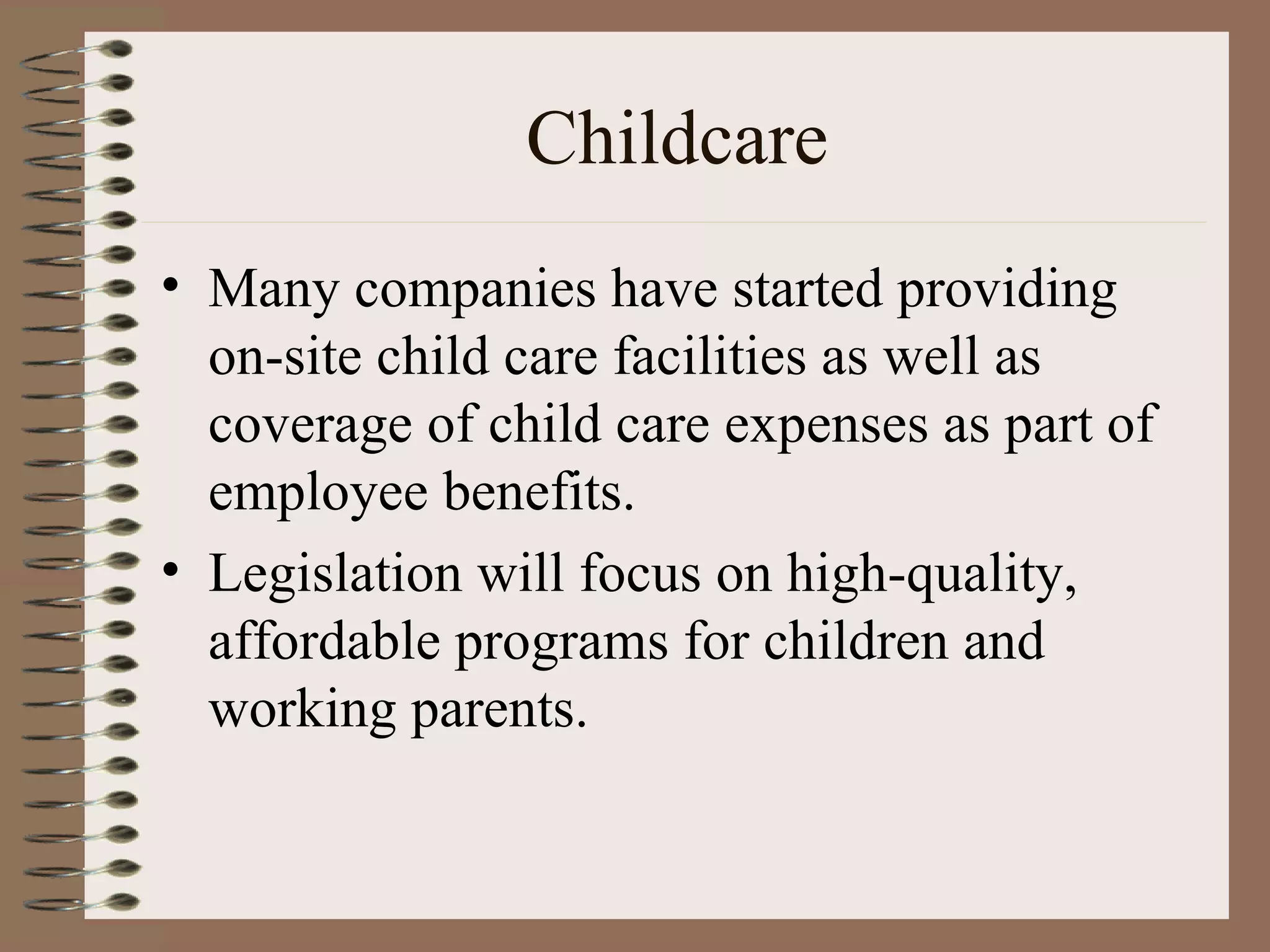Childcare Many companies have started providing on-site child care facilities as well as coverage of child care expenses as part of employee benefits. Legislation will focus on high-quality, affordable programs for children and working parents. 