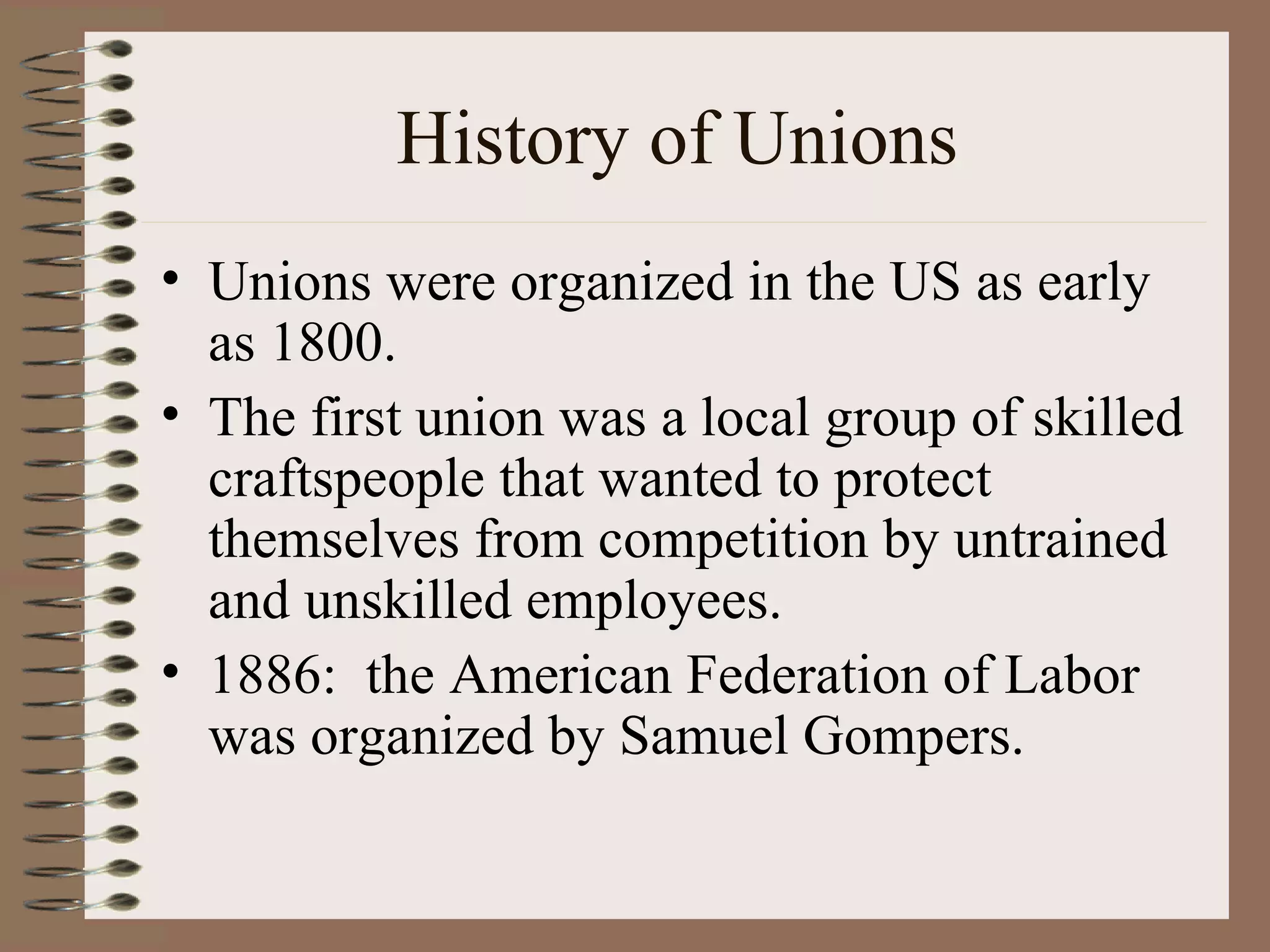 History of Unions Unions were organized in the US as early as 1800. The first union was a local group of skilled craftspeople that wanted to protect themselves from competition by untrained and unskilled employees. 1886:  the American Federation of Labor was organized by Samuel Gompers. 