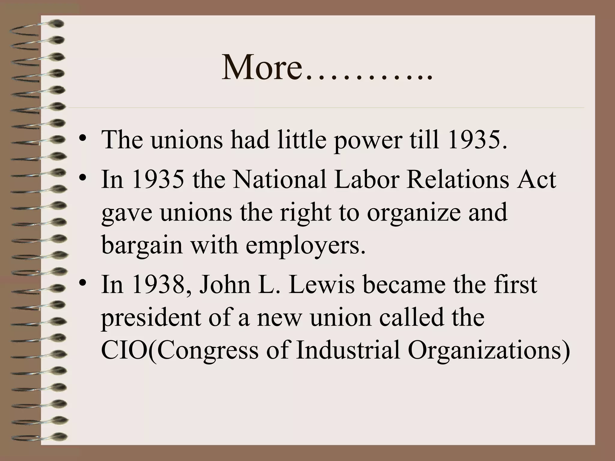 More……….. The unions had little power till 1935. In 1935 the National Labor Relations Act gave unions the right to organize and bargain with employers. In 1938, John L. Lewis became the first president of a new union called the CIO(Congress of Industrial Organizations) 