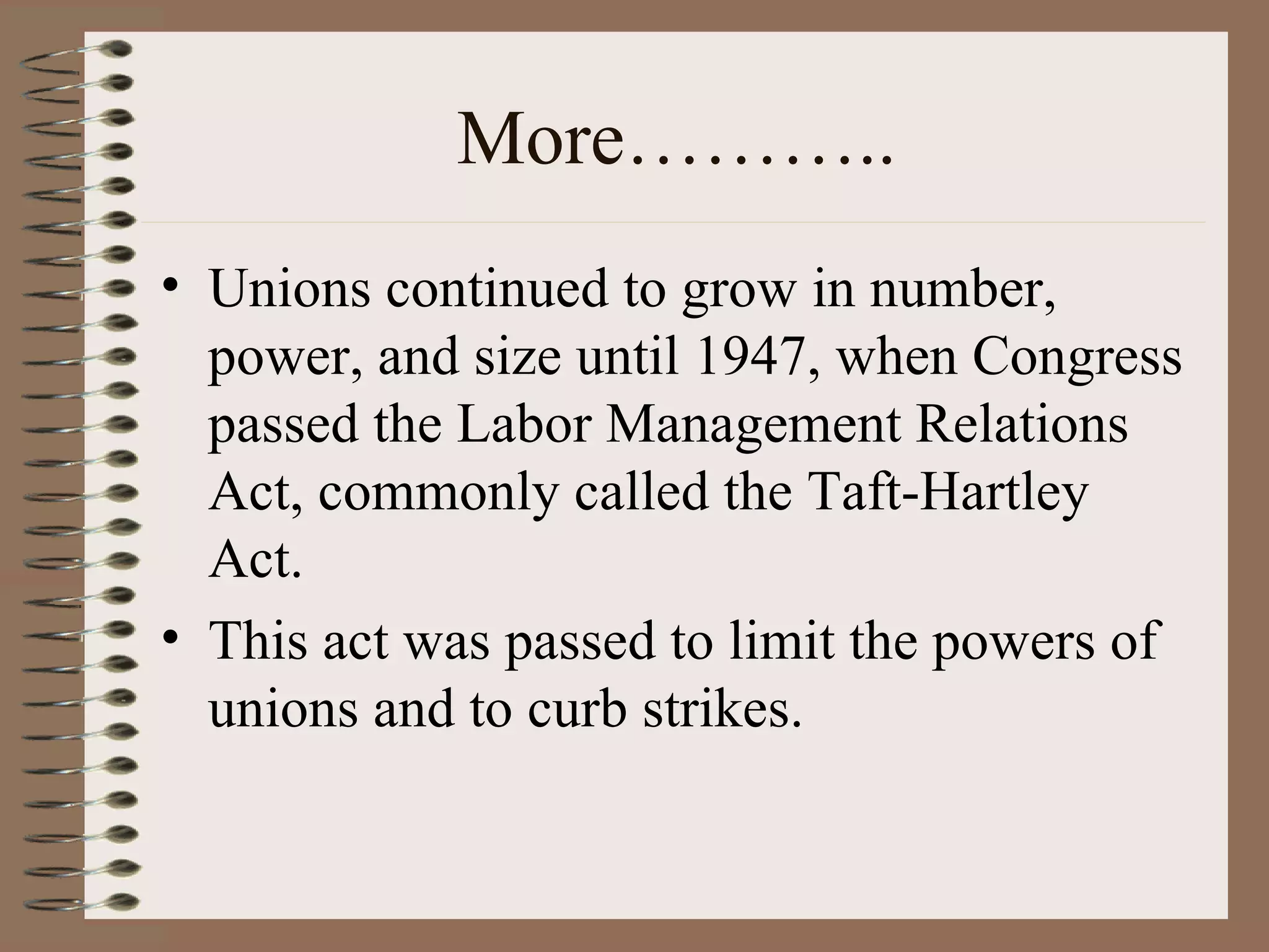 More……….. Unions continued to grow in number, power, and size until 1947, when Congress passed the Labor Management Relations Act, commonly called the Taft-Hartley Act. This act was passed to limit the powers of unions and to curb strikes. 