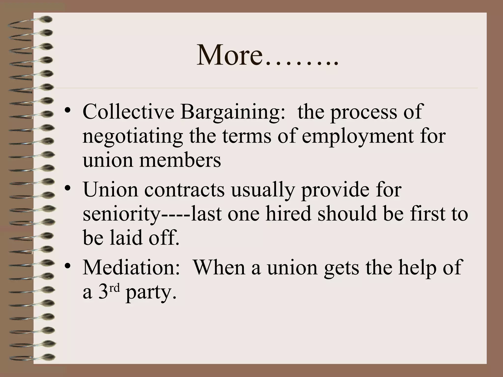 More…….. Collective Bargaining:  the process of negotiating the terms of employment for union members Union contracts usually provide for seniority----last one hired should be first to be laid off. Mediation:  When a union gets the help of a 3 rd  party. 