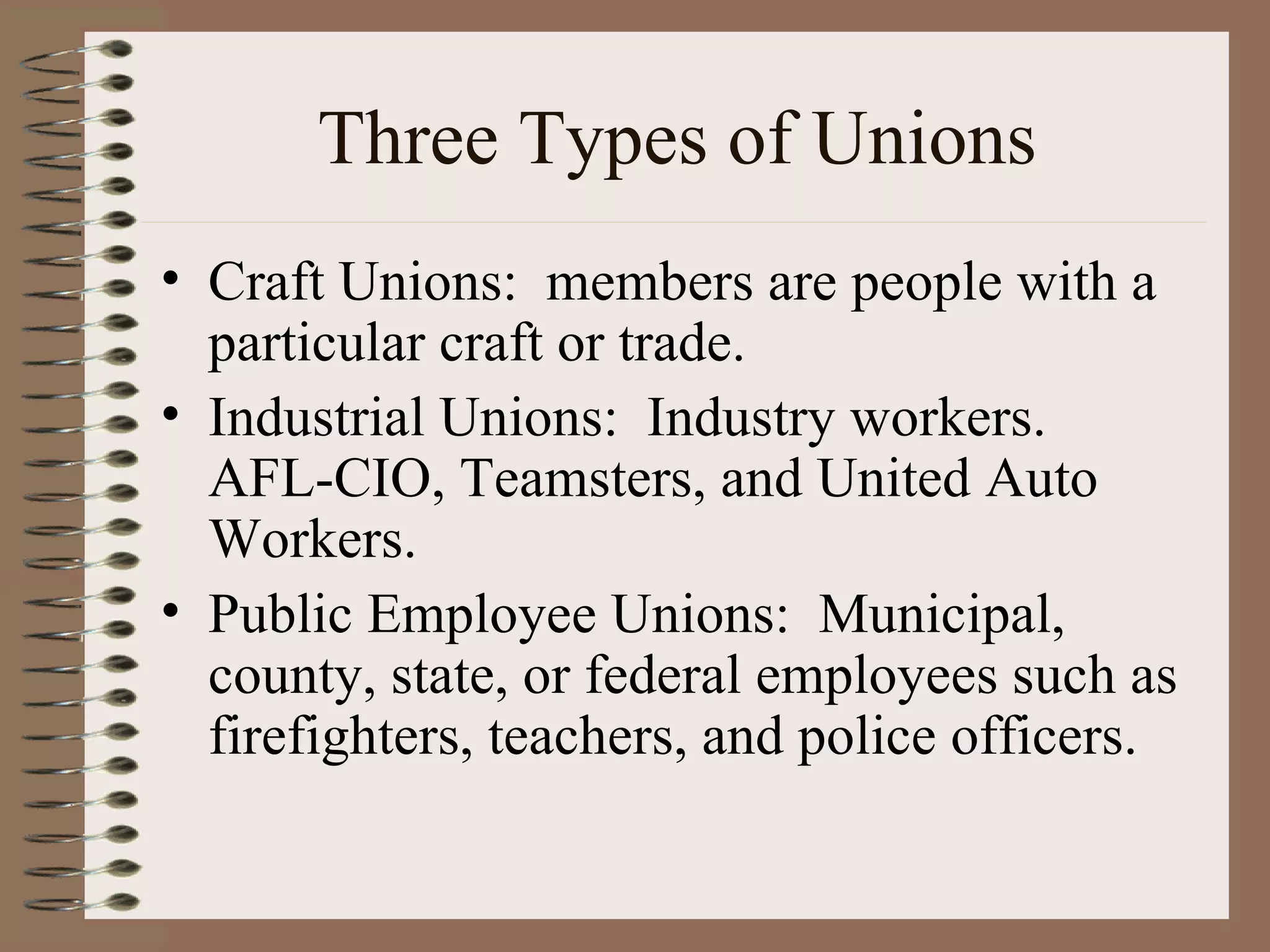 Three Types of Unions Craft Unions:  members are people with a particular craft or trade. Industrial Unions:  Industry workers.  AFL-CIO, Teamsters, and United Auto Workers. Public Employee Unions:  Municipal, county, state, or federal employees such as firefighters, teachers, and police officers. 