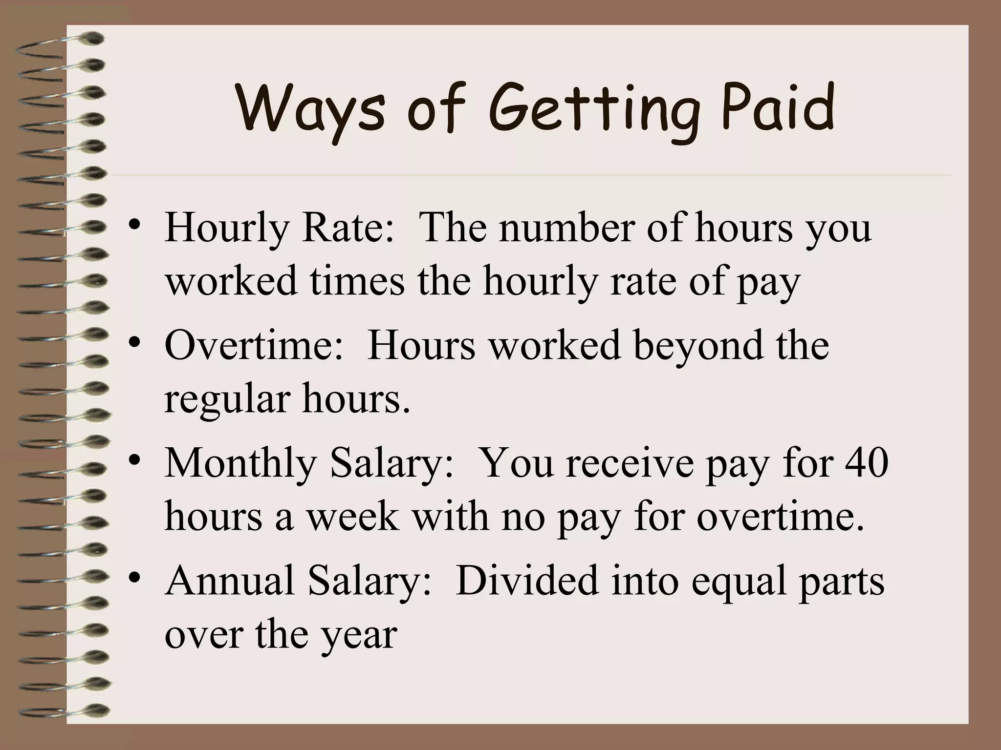 Ways of Getting Paid Hourly Rate:  The number of hours you worked times the hourly rate of pay Overtime:  Hours worked beyond the regular hours. Monthly Salary:  You receive pay for 40 hours a week with no pay for overtime. Annual Salary:  Divided into equal parts over the year 