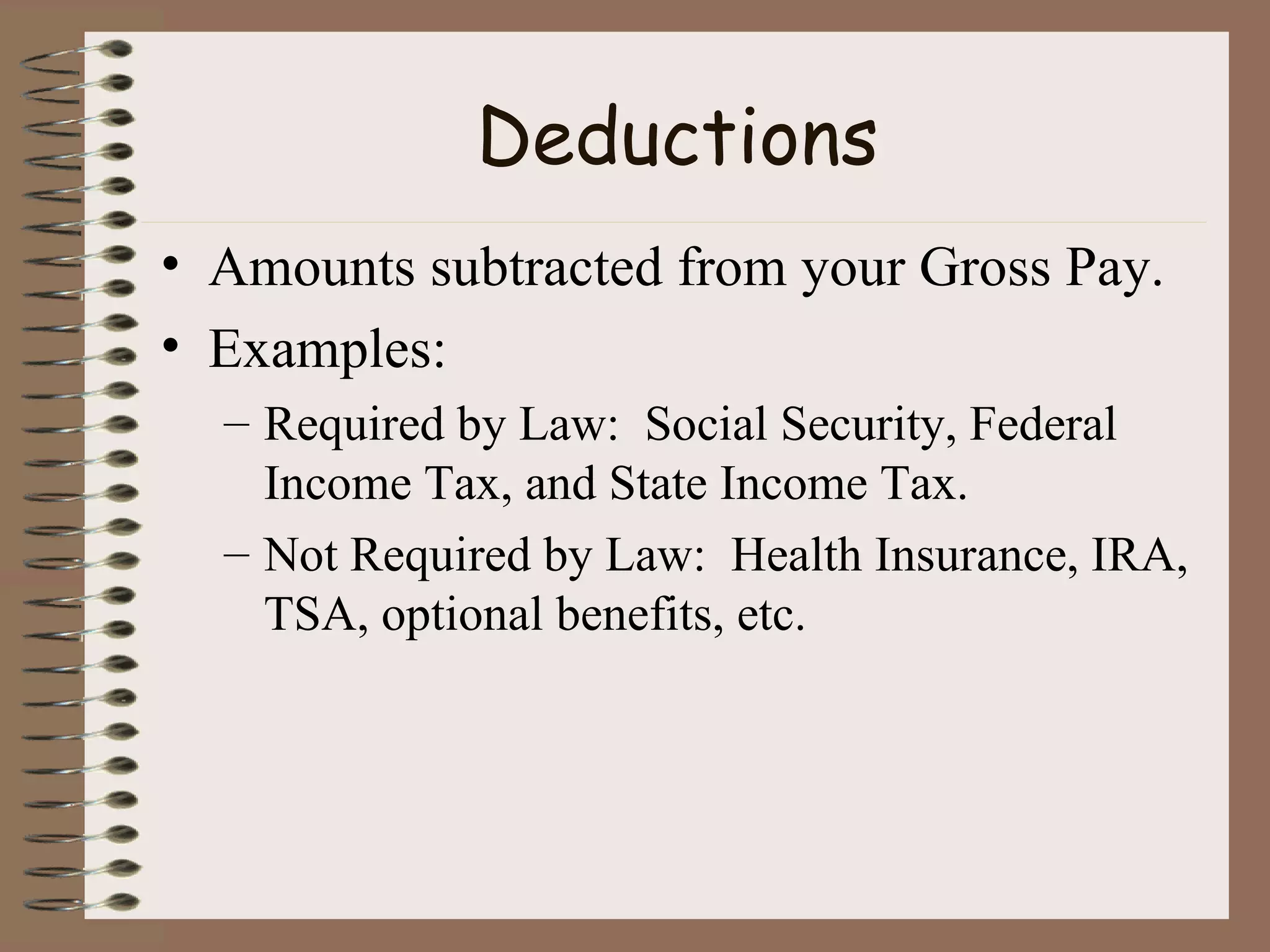 Deductions Amounts subtracted from your Gross Pay. Examples:  Required by Law:  Social Security, Federal Income Tax, and State Income Tax. Not Required by Law:  Health Insurance, IRA, TSA, optional benefits, etc. 