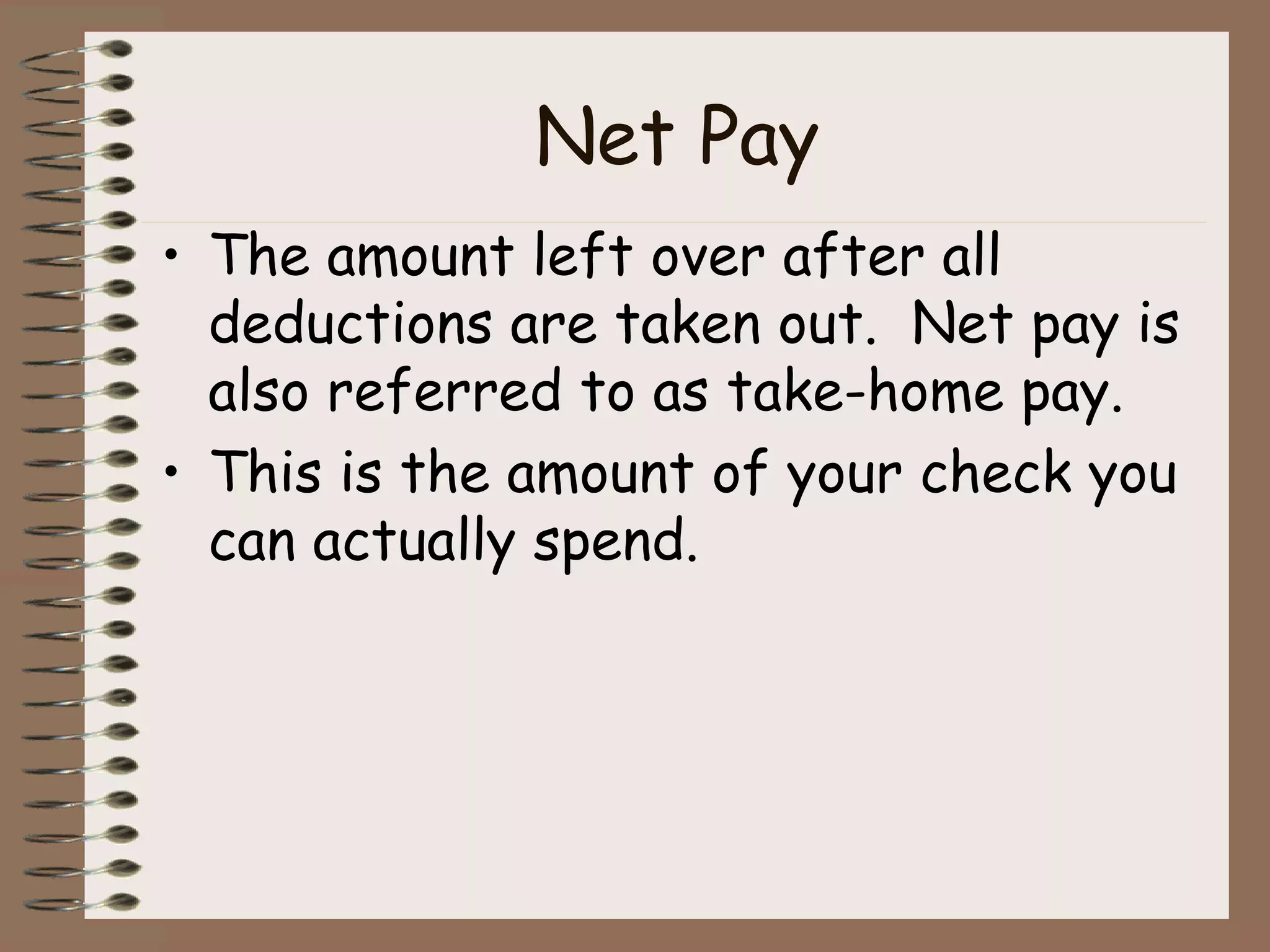 Net Pay The amount left over after all deductions are taken out.  Net pay is also referred to as take-home pay. This is the amount of your check you can actually spend. 