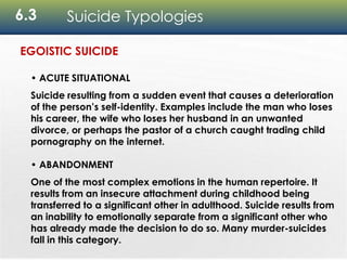 6.3 Suicide Typologies
• ACUTE SITUATIONAL
Suicide resulting from a sudden event that causes a deterioration
of the person’s self-identity. Examples include the man who loses
his career, the wife who loses her husband in an unwanted
divorce, or perhaps the pastor of a church caught trading child
pornography on the internet.
• ABANDONMENT
One of the most complex emotions in the human repertoire. It
results from an insecure attachment during childhood being
transferred to a significant other in adulthood. Suicide results from
an inability to emotionally separate from a significant other who
has already made the decision to do so. Many murder-suicides
fall in this category.
EGOISTIC SUICIDE
 