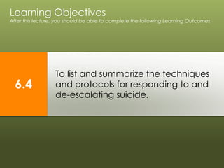 To list and summarize the techniques
and protocols for responding to and
de-escalating suicide.
Learning Objectives
After this lecture, you should be able to complete the following Learning Outcomes
6.4
 