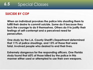 6.5 Special Classes
When an individual provokes the police into shooting them to
fulfill their desire to commit suicide. Some do it because they
lack the courage to do it themselves. Others do it to justify their
feelings of self-contempt and a perceived need for
persecution.
One study by the L.A. County Sheriff’s Department determined
that 11% of police shootings, and 13% of those that were
fatal, involved people who desired to end their lives.
Extremely dangerous for the responding officers. One Florida
study found that 60% of those killed by the police in this
manner either used or attempted to use their own weapons.
SUICIDE BY COP
 