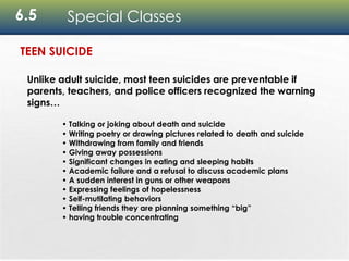 6.5 Special Classes
Unlike adult suicide, most teen suicides are preventable if
parents, teachers, and police officers recognized the warning
signs…
• Talking or joking about death and suicide
• Writing poetry or drawing pictures related to death and suicide
• Withdrawing from family and friends
• Giving away possessions
• Significant changes in eating and sleeping habits
• Academic failure and a refusal to discuss academic plans
• A sudden interest in guns or other weapons
• Expressing feelings of hopelessness
• Self-mutilating behaviors
• Telling friends they are planning something “big”
• having trouble concentrating
TEEN SUICIDE
 