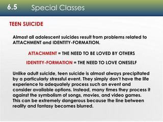 6.5 Special Classes
Almost all adolescent suicides result from problems related to
ATTACHMENT and IDENTITY-FORMATION.
ATTACHMENT = THE NEED TO BE LOVED BY OTHERS
IDENTITY-FORMATION = THE NEED TO LOVE ONESELF
Unlike adult suicide, teen suicide is almost always precipitated
by a particularly stressful event. They simply don’t have the life
experience to adequately process such an event and
consider available options. Instead, many times they process it
against the symbolism of songs, movies, and video games.
This can be extremely dangerous because the line between
reality and fantasy becomes blurred.
TEEN SUICIDE
 