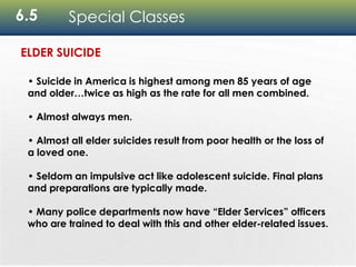 6.5 Special Classes
• Suicide in America is highest among men 85 years of age
and older…twice as high as the rate for all men combined.
• Almost always men.
• Almost all elder suicides result from poor health or the loss of
a loved one.
• Seldom an impulsive act like adolescent suicide. Final plans
and preparations are typically made.
• Many police departments now have “Elder Services” officers
who are trained to deal with this and other elder-related issues.
ELDER SUICIDE
 