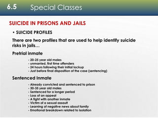 6.5 Special Classes
• SUICIDE PROFILES
There are two profiles that are used to help identify suicide
risks in jails…
Pretrial inmate
- 20-25 year old males
- unmarried, first time offenders
- 24 hours following their initial lockup
- Just before final disposition of the case (sentencing)
Sentenced Inmate
- Already convicted and sentenced to prison
- 30-35 year old males
- Sentenced for a longer period
- Loss of an appeal
- A fight with another inmate
- Victim of a sexual assault
- Learning of negative news about family
- Emotional breakdown related to isolation
SUICIDE IN PRISONS AND JAILS
 