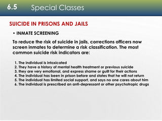 6.5 Special Classes
• INMATE SCREENING
To reduce the risk of suicide in jails, corrections officers now
screen inmates to determine a risk classification. The most
common suicide risk indicators are:
1. The individual is intoxicated
2. They have a history of mental health treatment or previous suicide
3. they are very emotional, and express shame or guilt for their actions
4. The individual has been in prison before and states that he will not return
5. The individual has limited social support, and says no one cares about him
6. The individual is prescribed an anti-depressant or other psychotropic drugs
SUICIDE IN PRISONS AND JAILS
 