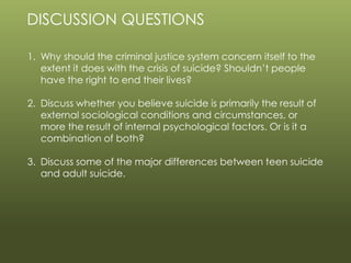 © 2013 by Pearson Higher Education, Inc
Upper Saddle River, New Jersey 07458 • All Rights Reserved
DISCUSSION QUESTIONS
1. Why should the criminal justice system concern itself to the
extent it does with the crisis of suicide? Shouldn’t people
have the right to end their lives?
2. Discuss whether you believe suicide is primarily the result of
external sociological conditions and circumstances, or
more the result of internal psychological factors. Or is it a
combination of both?
3. Discuss some of the major differences between teen suicide
and adult suicide.
 