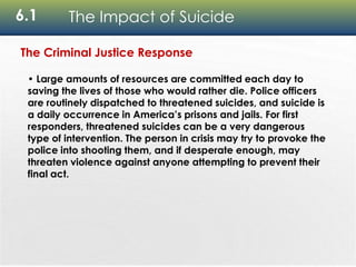 6.1 The Impact of Suicide
The Criminal Justice Response
• Large amounts of resources are committed each day to
saving the lives of those who would rather die. Police officers
are routinely dispatched to threatened suicides, and suicide is
a daily occurrence in America’s prisons and jails. For first
responders, threatened suicides can be a very dangerous
type of intervention. The person in crisis may try to provoke the
police into shooting them, and if desperate enough, may
threaten violence against anyone attempting to prevent their
final act.
 