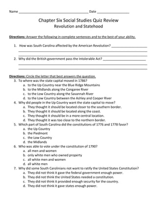 Name _______________________________________ Date __________________

                    Chapter Six Social Studies Quiz Review
                              Revolution and Statehood

Directions: Answer the following in complete sentences and to the best of your ability.

   1. How was South Carolina affected by the American Revolution? ____________________
      ________________________________________________________________________
      ________________________________________________________________________
   2. Why did the British government pass the Intolerable Act? ________________________
      ________________________________________________________________________
      ________________________________________________________________________

Directions: Circle the letter that best answers the question.
   3. To where was the state capital moved in 1786?
         a. to the Up Country near the Blue Ridge Mountains
         b. to the Midlands along the Congaree River
         c. to the Low Country along the Savannah River
         d. to the Low Country between the Ashley and Cooper River
   4. Why did people in the Up Country want the state capital to move?
         a. They thought it should be located closer to the southern border.
         b. They thought it should be located along the coast.
         c. They thought it should be in a more central location.
         d. They thought it was too close to the northern border.
   5. Which part of South Carolina did the constitutions of 1776 and 1778 favor?
         a. the Up Country
         b. the Piedmont
         c. the Low Country
         d. the Midlands
   6. Who was able to vote under the constitution of 1790?
         a. all men and women
         b. only white men who owned property
         c. all white men and women
         d. all white men
   7. Why did some South Carolinians not want to ratify the United States Constitution?
         a. They did not think it gave the federal government enough power.
         b. They did not think the United States needed a constitution.
         c. They did not think it provided enough security for the country.
         d. They did not think it gave states enough power.
 