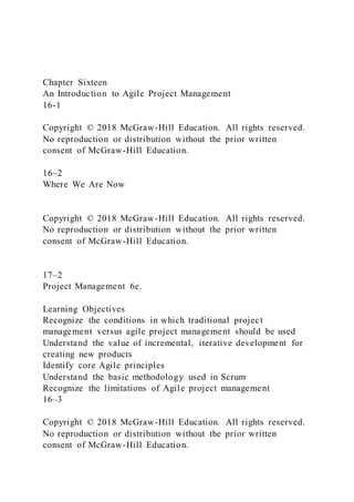 Chapter Sixteen
An Introduction to Agile Project Management
16-1
Copyright © 2018 McGraw-Hill Education. All rights reserved.
No reproduction or distribution without the prior written
consent of McGraw-Hill Education.
16–2
Where We Are Now
Copyright © 2018 McGraw-Hill Education. All rights reserved.
No reproduction or distribution without the prior written
consent of McGraw-Hill Education.
17–2
Project Management 6e.
Learning Objectives
Recognize the conditions in which traditional project
management versus agile project management should be used
Understand the value of incremental, iterative development for
creating new products
Identify core Agile principles
Understand the basic methodology used in Scrum
Recognize the limitations of Agile project management
16–3
Copyright © 2018 McGraw-Hill Education. All rights reserved.
No reproduction or distribution without the prior written
consent of McGraw-Hill Education.
 