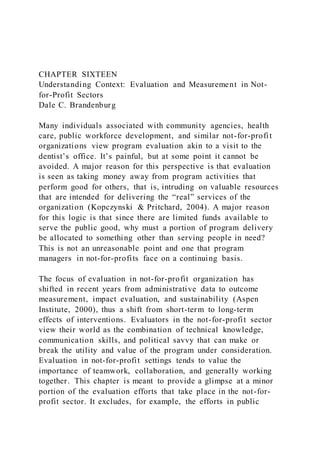 CHAPTER SIXTEEN
Understanding Context: Evaluation and Measurement in Not-
for-Profit Sectors
Dale C. Brandenburg
Many individuals associated with community agencies, health
care, public workforce development, and similar not-for-profit
organizations view program evaluation akin to a visit to the
dentist’s office. It’s painful, but at some point it cannot be
avoided. A major reason for this perspective is that evaluation
is seen as taking money away from program activities that
perform good for others, that is, intruding on valuable resources
that are intended for delivering the “real” services of the
organization (Kopczynski & Pritchard, 2004). A major reason
for this logic is that since there are limited funds available to
serve the public good, why must a portion of program delivery
be allocated to something other than serving people in need?
This is not an unreasonable point and one that program
managers in not-for-profits face on a continuing basis.
The focus of evaluation in not-for-profit organization has
shifted in recent years from administrative data to outcome
measurement, impact evaluation, and sustainability (Aspen
Institute, 2000), thus a shift from short-term to long-term
effects of interventions. Evaluators in the not-for-profit sector
view their world as the combination of technical knowledge,
communication skills, and political savvy that can make or
break the utility and value of the program under consideration.
Evaluation in not-for-profit settings tends to value the
importance of teamwork, collaboration, and generally working
together. This chapter is meant to provide a glimpse at a minor
portion of the evaluation efforts that take place in the not-for-
profit sector. It excludes, for example, the efforts in public
 