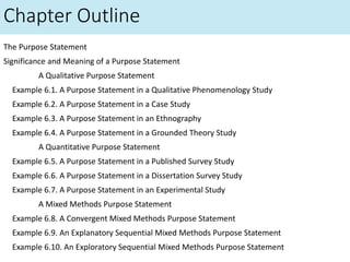 Chapter Outline
The Purpose Statement
Significance and Meaning of a Purpose Statement
A Qualitative Purpose Statement
Example 6.1. A Purpose Statement in a Qualitative Phenomenology Study
Example 6.2. A Purpose Statement in a Case Study
Example 6.3. A Purpose Statement in an Ethnography
Example 6.4. A Purpose Statement in a Grounded Theory Study
A Quantitative Purpose Statement
Example 6.5. A Purpose Statement in a Published Survey Study
Example 6.6. A Purpose Statement in a Dissertation Survey Study
Example 6.7. A Purpose Statement in an Experimental Study
A Mixed Methods Purpose Statement
Example 6.8. A Convergent Mixed Methods Purpose Statement
Example 6.9. An Explanatory Sequential Mixed Methods Purpose Statement
Example 6.10. An Exploratory Sequential Mixed Methods Purpose Statement
 