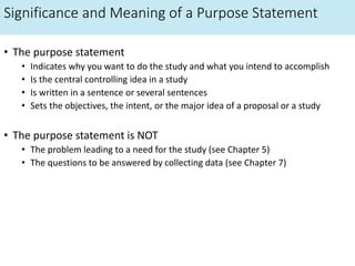 Significance and Meaning of a Purpose Statement
• The purpose statement
• Indicates why you want to do the study and what you intend to accomplish
• Is the central controlling idea in a study
• Is written in a sentence or several sentences
• Sets the objectives, the intent, or the major idea of a proposal or a study
• The purpose statement is NOT
• The problem leading to a need for the study (see Chapter 5)
• The questions to be answered by collecting data (see Chapter 7)
 