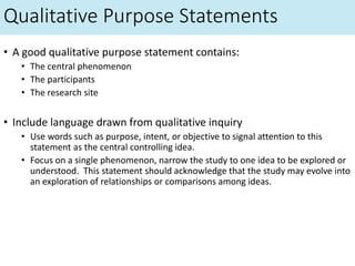 Qualitative Purpose Statements
• A good qualitative purpose statement contains:
• The central phenomenon
• The participants
• The research site
• Include language drawn from qualitative inquiry
• Use words such as purpose, intent, or objective to signal attention to this
statement as the central controlling idea.
• Focus on a single phenomenon, narrow the study to one idea to be explored or
understood. This statement should acknowledge that the study may evolve into
an exploration of relationships or comparisons among ideas.
 